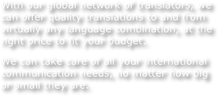 With our global network of translators, we can offer quality translations to and from virtually any language combination, at the right price to fit your budget.
We can take care of all your international communication needs, no matter how big or small they are.