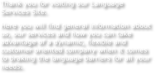 Thank you for visiting our Language Services Site.
Here you will find general information about us, our services and how you can take advantage of a dynamic, flexible and customer oriented company when it comes to braking the language barriers for all your needs.