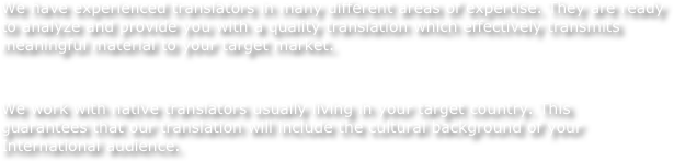 We have experienced translators in many different areas of expertise. They are ready to analyze and provide you with a quality translation which effectively transmits meaningful material to your target market.
 
We work with native translators usually living in your target country. This guarantees that our translation will include the cultural background of your International audience.
